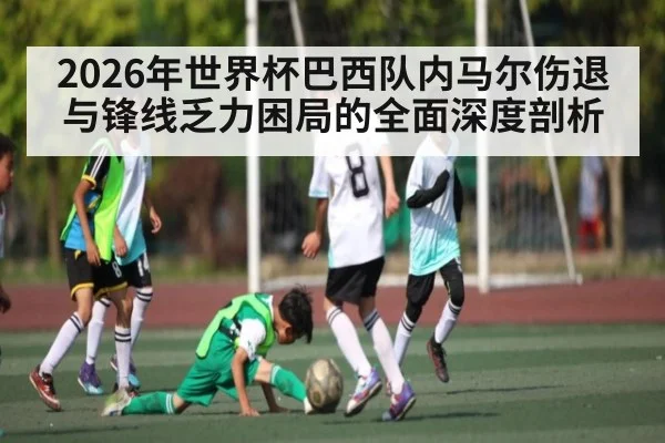 2026年世界杯巴西队内马尔伤退与锋线乏力困局的全面深度剖析